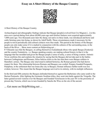 Essay on A Short History of the Basque Country
A Short History of the Basque Country
Archaeological and ethnographic findings indicate that Basque [people] evolved from Cro Magnon [...] in this
area over a period dating from about 40,000 years ago until distinct features were acquired approximately
7,000 years ago. Two thousand years later the sheep, not native to these lands, was introduced and horse and
cattle farming came into being, as shown by Adolf Staffe. These circumstances made it necessary for the
people to travel periodically and cultural contacts were thus made. This period in the history of the Basque
people can only make sense if it is studied in conjunction with the cultures of the surrounding areas, in the
basin of the River ... Show more content on Helpwriting.net ...
P. Villasante says that the Basques, in calling themselves Euskaldunak (those who speak Basque [Euskera])
and the country Euskalerria , i.e. Basque speaking country, are making cultural history in that it is the
language that has moulded and given the Basque people a sense of unity, a sense of being a nation. Antonio
Tovar comfirms this and explains the situation by saying that the Basques did not take part in the battles
between Carthaginians and Romans; Silius Italicus refers to the fact that there were Basque soldiers in
Hannibal s armies. The Basque only intervened to defend Sertorius, the Roman general who had shown
respect for them. The relationship between Romans and Basques was cordial: Pompey founded Pompaelo,
Pamplona, in the settlement that was Iruna (the city in Basque). Roman influence further north was less
evident, however. This meant that the Basque language survived in its entirety, with its multiple influences.
In the third and fifth centuries the Basques defended themselves against the Barbarians who came south to the
Iberian Peninsula. After fighting the Germanic Swabian tribes, they went into battle against the Visigoths. The
latter gained several victories over the Basques and founded Victoriacum in the year 581 in the proximity of
present day Victoria, which was in turn founded by Sancho the Wise on the site of the ancient
... Get more on HelpWriting.net ...
 