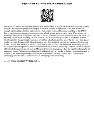 Supervisory Platform and Evaluation System
In any school, student learning is the ultimate goal and the focus of an effective learning community. In today
s society, the education system is called upon to teach all students at high levels. It has been established
through significant research that teachers have a high impact on student learning, according to the RAND
Corporation, research suggests that, among school related factors, teachers matter most. When it comes to
student performance on reading and math tests, a teacher is estimated to have two to three times the impact of
any other school factor, including services, facilities, and even leadership. In order to ensure that students
have the greatest chance for achievement, it is vital that school communities know that they have high quality
teachers in place. To accomplish this task, systems have developed that integrate set measures aligning what
teachers do and what happens as a result. These may include evidence of student work and learning, as well
as, evidence of teacher practices derived from observations, reflection, recordings, artifacts, and various forms
of feedback. Educational experts such as Marzano, Danielson, Stronge and others have published examples of
evaluation models. While they vary in emphasis and design, they are similar in that they attempt to provide a
framework for measuring the impact of a teacher on a student s learning. Clearly, this is a daunting and
challenging task and there is a risk involved in attempting to make something
... Get more on HelpWriting.net ...
 