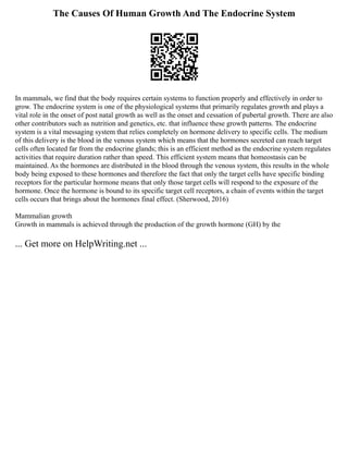 The Causes Of Human Growth And The Endocrine System
In mammals, we find that the body requires certain systems to function properly and effectively in order to
grow. The endocrine system is one of the physiological systems that primarily regulates growth and plays a
vital role in the onset of post natal growth as well as the onset and cessation of pubertal growth. There are also
other contributors such as nutrition and genetics, etc. that influence these growth patterns. The endocrine
system is a vital messaging system that relies completely on hormone delivery to specific cells. The medium
of this delivery is the blood in the venous system which means that the hormones secreted can reach target
cells often located far from the endocrine glands; this is an efficient method as the endocrine system regulates
activities that require duration rather than speed. This efficient system means that homeostasis can be
maintained. As the hormones are distributed in the blood through the venous system, this results in the whole
body being exposed to these hormones and therefore the fact that only the target cells have specific binding
receptors for the particular hormone means that only those target cells will respond to the exposure of the
hormone. Once the hormone is bound to its specific target cell receptors, a chain of events within the target
cells occurs that brings about the hormones final effect. (Sherwood, 2016)
Mammalian growth
Growth in mammals is achieved through the production of the growth hormone (GH) by the
... Get more on HelpWriting.net ...
 