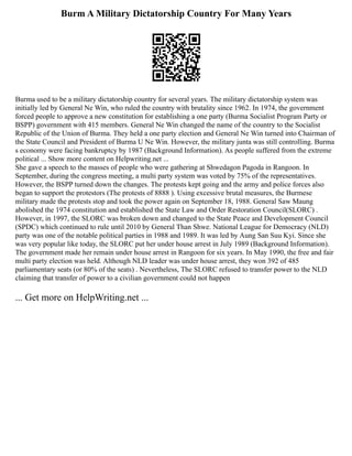 Burm A Military Dictatorship Country For Many Years
Burma used to be a military dictatorship country for several years. The military dictatorship system was
initially led by General Ne Win, who ruled the country with brutality since 1962. In 1974, the government
forced people to approve a new constitution for establishing a one party (Burma Socialist Program Party or
BSPP) government with 415 members. General Ne Win changed the name of the country to the Socialist
Republic of the Union of Burma. They held a one party election and General Ne Win turned into Chairman of
the State Council and President of Burma U Ne Win. However, the military junta was still controlling. Burma
s economy were facing bankruptcy by 1987 (Background Information). As people suffered from the extreme
political ... Show more content on Helpwriting.net ...
She gave a speech to the masses of people who were gathering at Shwedagon Pagoda in Rangoon. In
September, during the congress meeting, a multi party system was voted by 75% of the representatives.
However, the BSPP turned down the changes. The protests kept going and the army and police forces also
began to support the protestors (The protests of 8888 ). Using excessive brutal measures, the Burmese
military made the protests stop and took the power again on September 18, 1988. General Saw Maung
abolished the 1974 constitution and established the State Law and Order Restoration Council(SLORC) .
However, in 1997, the SLORC was broken down and changed to the State Peace and Development Council
(SPDC) which continued to rule until 2010 by General Than Shwe. National League for Democracy (NLD)
party was one of the notable political parties in 1988 and 1989. It was led by Aung San Suu Kyi. Since she
was very popular like today, the SLORC put her under house arrest in July 1989 (Background Information).
The government made her remain under house arrest in Rangoon for six years. In May 1990, the free and fair
multi party election was held. Although NLD leader was under house arrest, they won 392 of 485
parliamentary seats (or 80% of the seats) . Nevertheless, The SLORC refused to transfer power to the NLD
claiming that transfer of power to a civilian government could not happen
... Get more on HelpWriting.net ...
 