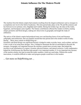 Islamic Influence On The Modern World
The muslims from the Islamic empire had created everything from the elegant architecture such as mosques to
a completely new level in the field of medicines. This time period takes place in the 7th and 8th centuries and
lies between its two primary cities, Baghdad and Cordoba. During the Golden Age, the ideas of the Arabs,
Egyptians, and Europeans came together. The Islamic contributions affected the modern world by creating
unique geometric and floral designs, making new discoveries in geography and taught the study of
arithmetics.
The natives of the Islamic empire had produced many new and dazzling forms of arts and literature
calligraphy and architecture, that was popular around that time period and in the modern world of today.
During ... Show more content on Helpwriting.net ...
Geometric and floral design was significant because it helped to make everyday items, such as plates, and turn
it into a work of art using these designs. Also, it helped to illuminate the Qur an and helped to decorate the
mosques. Geography was important because the muslims created more accurate maps, that helped the
travelers to get information of a region s location, physical features, and natural resources. Lastly mathematics
helped the world because the Muslims help spread a very important number, 0. It was important also because
of the muslim scholar who had invented the arabic numbers, which are used today. Without this useful
innovations, it would be difficult to make such progress people would have in the modern
... Get more on HelpWriting.net ...
 