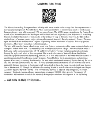 Assembly Row Essay
The Massachusetts Bay Transportation Authority adds a new station to the orange line for easy commute to
new development project, Assembly Row. Also, an increase in fares is installed as a result of newly added
later running services, which run until 2:30 am on weekends. The MBTA s newest station on the Orange Line,
which offers a stop between the Wellington and Sullivan stations, began service on September 2. Assembly
Station, located in the district of Somerville, is the first new T stop in 26 years. However, the $29 million
station is part of an even greater project, the development of Assembly Row in Assembly Square. The now
open Assembly Row is the result of 16 years of planning and an investment of over $1 billion by private
investors ... Show more content on Helpwriting.net ...
The site, which used to house a Ford motor plant, now features restaurants, office space, residential units, a 6
acre park, and an outlet mall. The Assembly Row Marketplace includes a Lego Land Discovery Center, a
hotel, and outlet stores such as Saks off 5th and J.Crew Factory. The new outlet stores target customers
looking for high retail labels at discount prices. The new development of Assembly Row should draw
substantial populations to the area to shop, to work, or to live. The location of Assembly Station is aimed to
ease the commute of those looking merely to access Assembly Row for its entertainment and shopping
options. Conversely, Assembly Station assays the worries of residents of Assembly Square looking for a cost
and time efficient commute into the city. I m really excited for the outlet stores and the fact that they are T
accessible because shopping in Boston as we all know, tends to be on the more expensive side said shopper
Maria Balderrama, 32. Though the addition of Assembly Station is beneficial to those living or traveling to
Assembly Square, the traffic on the T will substantially increase as a result. The orange line, on which
Assembly Station is running, already transports an average of 203,000 riders a week. The number of
commuters will continue to rise as the Assembly Row project continues development in the upcoming
... Get more on HelpWriting.net ...
 