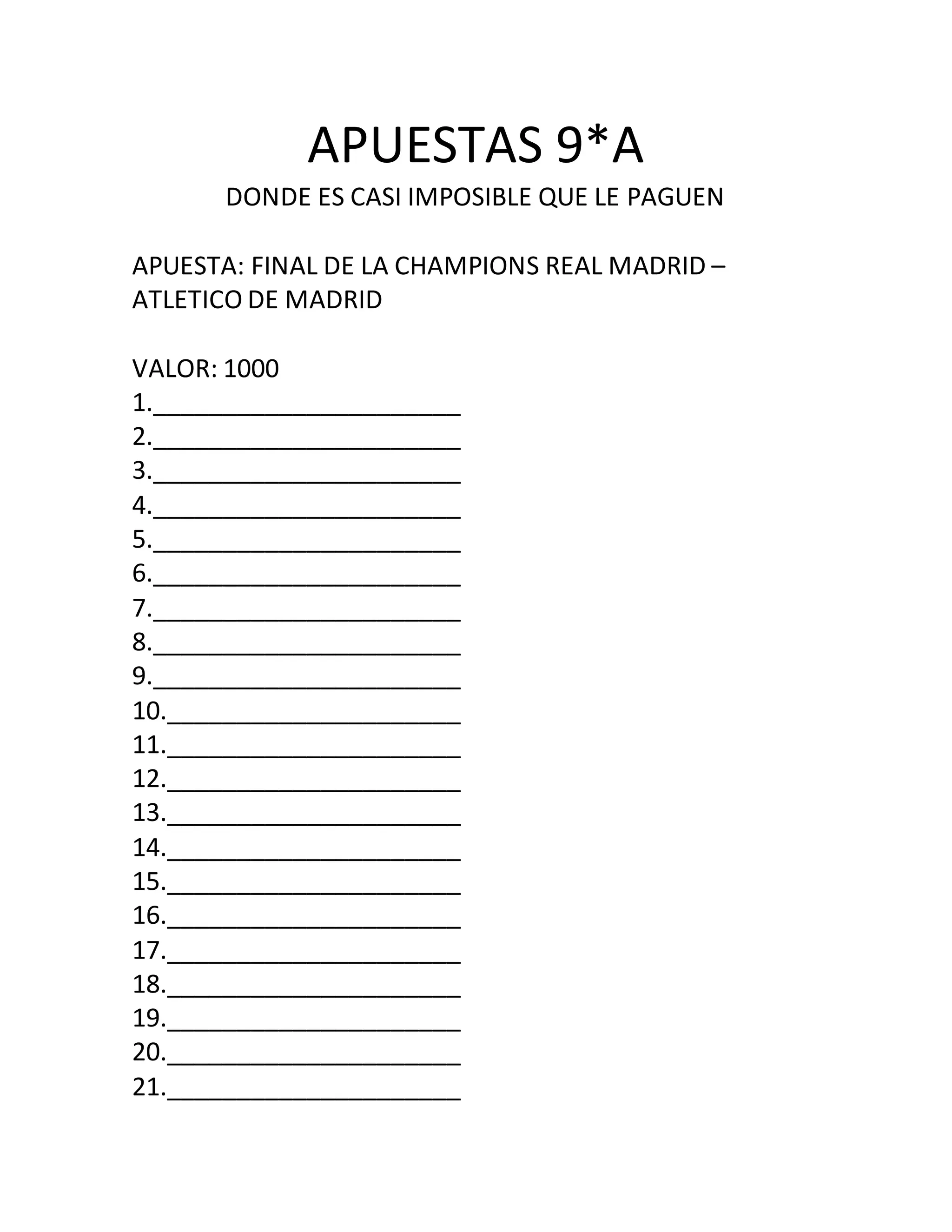 APUESTAS 9*A
DONDE ES CASI IMPOSIBLE QUE LE PAGUEN
APUESTA: FINAL DE LA CHAMPIONS REAL MADRID –
ATLETICO DE MADRID
VALOR: 1000
1.______________________
2.______________________
3.______________________
4.______________________
5.______________________
6.______________________
7.______________________
8.______________________
9.______________________
10._____________________
11._____________________
12._____________________
13._____________________
14._____________________
15._____________________
16._____________________
17._____________________
18._____________________
19._____________________
20._____________________
21._____________________