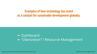 Examples of how technology has acted
as a catalyst for sustainable development globally.
➢ Dashboard
➢ “Uberization” / Resource Management
© 2023 Koh How Tze. All Rights Reserved.
8th Asia Pacific Urban Forum (APUF) Business Assembly, Suwon, Korea.
 