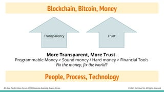 Blockchain, Bitcoin, Money
Transparency Trust
More Transparent, More Trust.
Programmable Money > Sound money / Hard money > Financial Tools
Fix the money, fix the world?
© 2023 Koh How Tze. All Rights Reserved.
8th Asia Pacific Urban Forum (APUF) Business Assembly, Suwon, Korea.
People, Process, Technology
 