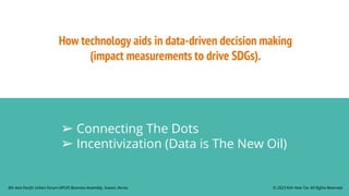How technology aids in data-driven decision making
(impact measurements to drive SDGs).
➢ Connecting The Dots
➢ Incentivization (Data is The New Oil)
© 2023 Koh How Tze. All Rights Reserved.
8th Asia Pacific Urban Forum (APUF) Business Assembly, Suwon, Korea.
 