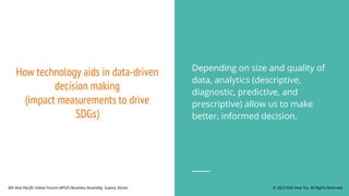 How technology aids in data-driven
decision making
(impact measurements to drive
SDGs)
Depending on size and quality of
data, analytics (descriptive,
diagnostic, predictive, and
prescriptive) allow us to make
better, informed decision.
© 2023 Koh How Tze. All Rights Reserved.
8th Asia Pacific Urban Forum (APUF) Business Assembly, Suwon, Korea.
 