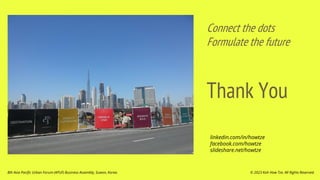 Thank You
Connect the dots
Formulate the future
© 2023 Koh How Tze. All Rights Reserved.
8th Asia Pacific Urban Forum (APUF) Business Assembly, Suwon, Korea.
linkedin.com/in/howtze
facebook.com/howtze
slideshare.net/howtze
 