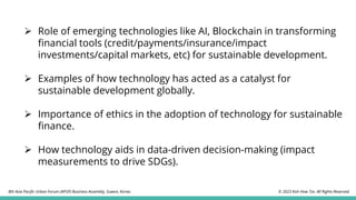 ➢ Role of emerging technologies like AI, Blockchain in transforming
financial tools (credit/payments/insurance/impact
investments/capital markets, etc) for sustainable development.
➢ Examples of how technology has acted as a catalyst for
sustainable development globally.
➢ Importance of ethics in the adoption of technology for sustainable
finance.
➢ How technology aids in data-driven decision-making (impact
measurements to drive SDGs).
© 2023 Koh How Tze. All Rights Reserved.
8th Asia Pacific Urban Forum (APUF) Business Assembly, Suwon, Korea.
 