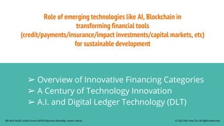 Role of emerging technologies like AI, Blockchain in
transforming financial tools
(credit/payments/insurance/impact investments/capital markets, etc)
for sustainable development
➢ Overview of Innovative Financing Categories
➢ A Century of Technology Innovation
➢ A.I. and Digital Ledger Technology (DLT)
© 2023 Koh How Tze. All Rights Reserved.
8th Asia Pacific Urban Forum (APUF) Business Assembly, Suwon, Korea.
 