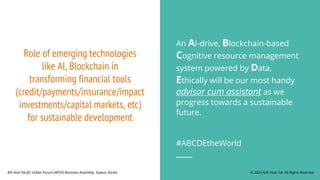Role of emerging technologies
like AI, Blockchain in
transforming financial tools
(credit/payments/insurance/impact
investments/capital markets, etc)
for sustainable development
An AI-drive, Blockchain-based
Cognitive resource management
system powered by Data,
Ethically will be our most handy
advisor cum assistant as we
progress towards a sustainable
future.
#ABCDEtheWorld
© 2023 Koh How Tze. All Rights Reserved.
8th Asia Pacific Urban Forum (APUF) Business Assembly, Suwon, Korea.
 