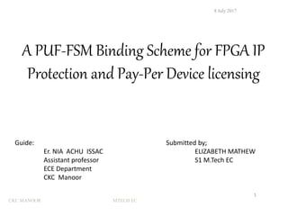 8 July 2017
1
A PUF-FSM Binding Scheme for FPGA IP
Protection and Pay-Per Device licensing
Submitted by;
ELIZABETH MATHEW
S1 M.Tech EC
Guide:
Er. NIA ACHU ISSAC
Assistant professor
ECE Department
CKC Manoor
CKC MANOOR MTECH EC
 