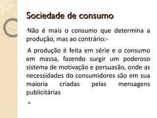 Sociedade de consumo Não é mais o consumo que determina a produção, mas ao contrário:- A produção é feita em série e o consumo em massa, fazendo surgir um poderoso sistema de motivação e persuasão, onde as necessidades do consumidores são em sua maioria criadas pelas mensagens publicitárias 