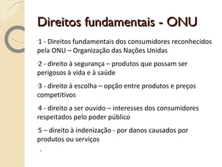 Direitos fundamentais - ONU 1 - Direitos fundamentais dos consumidores reconhecidos pela ONU – Organização das Nações Unidas 2 - direito à segurança – produtos que possam ser perigosos à vida e à saúde 3 - direito à escolha – opção entre produtos e preços competitivos 4 - direito a ser ouvido – interesses dos consumidores respeitados pelo poder público 5 – direito à indenização - por danos causados por produtos ou serviços 