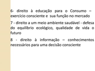 6- direito à educação para o Consumo –  exercício consciente e  sua função no mercado 7 - direito a um meio ambiente saudável - defesa do equilíbrio ecológico, qualidade de vida o futuro 8 - direito à informação – conhecimentos necessários para uma decisão consciente 