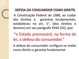DEFESA DO CONSUMIDOR COMO DIREITO  FUNDAMENTAL A Constituição Federal de 1988, ao cuidar dos direitos e  garantias fundamentais, estabeleceu no art. 5°, (dos direitos e deveres) em seu parágrafo XXXII (32), que: "o Estado promoverá, na forma da lei, a defesa do consumidor." A defesa do consumidor configura-se então como direito e garantia fundamental 
