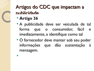 Artigos do CDC que impactam a publicidade Artigo 36 A publicidade deve ser veiculada de tal forma que o consumidor, fácil e imediatamente, a identifique como tal O fornecedor deve manter sob seu poder informações que dão sustentação à mensagem. 