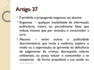Artigo 37 É proibida a propaganda enganosa ou abusiva. Enganosa  – qualquer modalidade de informação publicitária, inteira ou parcialmente falsa, que induza, mesmo que por omissão, o consumidor a erro. Abusiva – entre outras a publicidade discriminatória, que incite à violência, explore o medo ou a superstição, se aproveita da deficiência de julgamento da criança, desrespeite valores ambientais, ou possa induzir o consumidor a se comportar  de forma prejudicial a sua saúde ou segurança. 