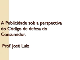 A Publicidade sob a perspectiva do Código de defesa do Consumidor.    Prof. José Luiz 