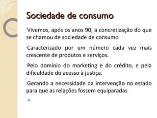 Sociedade de consumo Vivemos, após os anos 90, a concretização do que se chamou de sociedade de consumo Caracterizado por um número cada vez mais crescente de produtos e serviços. Pelo domínio do marketing e do crédito, e pela dificuldade do acesso à justiça. Gerando a necessidade da intervenção no estado para que as relações fossem equiparadas 