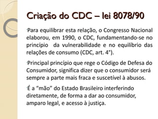 Criação do CDC – lei 8078/90 Para equilibrar esta relação, o Congresso Nacional elaborou, em 1990, o CDC, fundamentando-se no princípio  da vulnerabilidade e no equilíbrio das relações de consumo (CDC, art. 4°). Principal princípio que rege o Código de Defesa do Consumidor, significa dizer que o consumidor será sempre a parte mais fraca e suscetível à abusos. É a “mão” do Estado Brasileiro interferindo diretamente, de forma a dar ao consumidor, amparo legal, e acesso à justiça. 