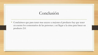 Conclusión
• Concluimos que para tener mas acceso a mejorar el producto hay que tener
en cuenta los comentarios de las personas y asi llegar a la cima para hacer un
producto 2.0.
 
