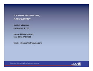 FOR MORE INFORMATION,
     PLEASE CONTACT

     JIM DEL VECCHIO,
     PRESIDENT & CEO

     Phone: (866) 434‐8303
     Fax: (806) 378‐9822

     Email:  jdelvecchio@apuinc.com




Customized Data Mining & Overpayment Recovery
 