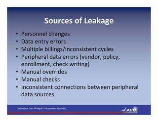 Sources of Leakage
• Personnel changes
• Data entry errors
• Multiple billings/inconsistent cycles
• Peripheral data errors (vendor, policy, 
  enrollment, check writing)
• Manual overrides
• Manual checks
• Inconsistent connections between peripheral 
  data sources

Customized Data Mining & Overpayment Recovery
 