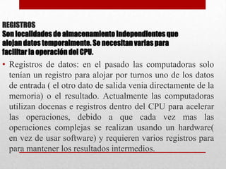REGISTROSSon localidades de almacenamiento independientes que alojan datos temporalmente. Se necesitan varias para facilitar la operación del CPU.Registros de datos: en el pasado las computadoras solo tenían un registro para alojar por turnos uno de los datos de entrada ( el otro dato de salida venia directamente de la memoria) o el resultado. Actualmente las computadoras utilizan docenas e registros dentro del CPU para acelerar las operaciones, debido a que cada vez mas las operaciones complejas se realizan usando un hardware( en vez de usar software) y requieren varios registros para para mantener los resultados intermedios.