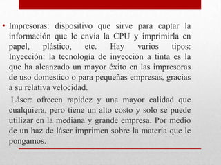 Impresoras: dispositivo que sirve para captar la información que le envía la CPU y imprimirla en papel, plástico, etc. Hay varios tipos:                 Inyección: la tecnología de inyección a tinta es la que ha alcanzado un mayor éxito en las impresoras de uso domestico o para pequeñas empresas, gracias a su relativa velocidad.    Láser: ofrecen rapidez y una mayor calidad que cualquiera, pero tiene un alto costo y solo se puede utilizar en la mediana y grande empresa. Por medio de un haz de láser imprimen sobre la materia que le pongamos.  