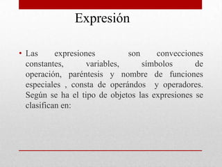 Expresión  Las expresiones  son convecciones constantes, variables, símbolos de operación, paréntesis y nombre de funciones especiales , consta de operándos  y operadores. Según se ha el tipo de objetos las expresiones se clasifican en: 