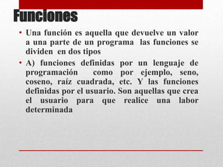 Funciones  Una función es aquella que devuelve un valor a una parte de un programa  las funciones se dividen  en dos tipos  A) funciones definidas por un lenguaje de programación  como por ejemplo, seno, coseno, raíz cuadrada, etc. Y las funciones definidas por el usuario. Son aquellas que crea el usuario para que realice una labor determinada  