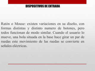DISPOSITIVOS DE ENTRADARatón o Mouse: existen variaciones en su diseño, con formas distintas y distinto numero de botones, pero todos funcionan de modo similar. Cuando el usuario lo mueve, una bola situada en la base hace girar un par de ruedas este movimiento de las ruedas se convierte en señales eléctricas.