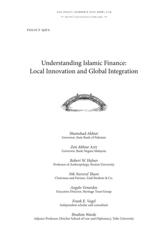 asia policy, number 6 ( july 2008 ) , 1–14
                      •   http://asiapolicy.nbr.org    •




policy q & a




     Understanding Islamic Finance:
 Local Innovation and Global Integration




                             Shamshad Akhtar
                       Governor, State Bank of Pakistan

                             Zeti Akhtar Aziz
                       Governor, Bank Negara Malaysia

                             Robert W. Hefner
                 Professor of Anthropology, Boston University

                            Nik Norzrul Thani
                  Chairman and Partner, Zaid Ibrahim & Co.

                             Angelo Venardos
                   Executive Director, Heritage Trust Group

                               Frank E. Vogel
                     Independent scholar and consultant

                              Ibrahim Warde
   Adjunct Professor, Fletcher School of Law and Diplomacy, Tufts University
 