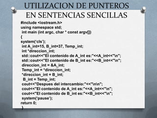 UTILIZACION DE PUNTEROS EN SENTENCIAS SENCILLAS#include <iostream.h>usingnamespacestd;intmain (intargc, char * constargv[]) {system(‘cls’);intA_int=15, B_int=37, Temp_int;int *direccion_int;std::cout<<"El contenido de A_int es:"<<A_int<<"\n";std::cout<<"El contenido de B_int es:"<<B_int<<"\n";direccion_int = &A_int;Temp_int = *direccion_int; *direccion_int = B_int;B_int = Temp_int;cout<<"Despues del intercambio:"<<"\n\n";cout<<"El contenido de A_int es:"<<A_int<<"\n";cout<<"El contenido de B_int es:"<<B_int<<"\n";system(‘pause’);return 0; }