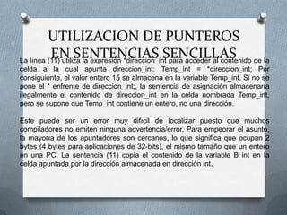 La lınea (11) utiliza la expresión *direccion_int para acceder al contenido de la celda a la cual apunta direccion_int: Temp_int = *direccion_int; Por consiguiente, el valor entero 15 se almacena en la variable Temp_int. Si no se pone el * enfrente de direccion_int;, la sentencia de asignación almacenarıa ilegalmente el contenido de direccion_int en la celda nombrada Temp_int, pero se supone que Temp_int contiene un entero, no una dirección.Este puede ser un error muy difıcil de localizar puesto que muchos compiladores no emiten ninguna advertencia/error. Para empeorar el asunto, la mayorıa de los apuntadores son cercanos, lo que significa que ocupan 2 bytes (4 bytes para aplicaciones de 32-bits), el mismo tamaño que un entero en una PC. La sentencia (11) copia el contenido de la variable B int en la celda apuntada por la dirección almacenada en dirección int.UTILIZACION DE PUNTEROS EN SENTENCIAS SENCILLAS