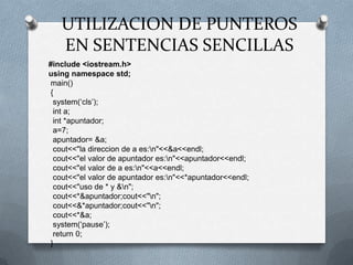 UTILIZACION DE PUNTEROS EN SENTENCIAS SENCILLAS#include <iostream.h>usingnamespacestd;main() {system(‘cls’);int a;int *apuntador;  a=7;  apuntador= &a;cout<<"la direccion de a es:\n"<<&a<<endl;cout<<"el valor de apuntador es:\n"<<apuntador<<endl;cout<<"el valor de a es:\n"<<a<<endl;cout<<"el valor de apuntador es:\n"<<*apuntador<<endl;cout<<"uso de * y &\n";cout<<*&apuntador;cout<<"\n";cout<<&*apuntador;cout<<"\n";cout<<*&a;system(‘pause’);return 0; }