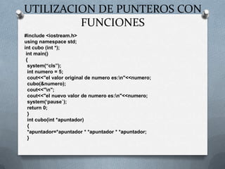 UTILIZACION DE PUNTEROS CON FUNCIONES#include <iostream.h>usingnamespacestd;int cubo (int *);intmain() {system(“cls”);int numero = 5;cout<<"el valor original de numero es:\n"<<numero;  cubo(&numero);cout<<"\n";cout<<"el nuevo valor de numero es:\n"<<numero;system(‘pause`);return 0;  }intcubo(int *apuntador)  {  *apuntador=*apuntador * *apuntador * *apuntador;  }