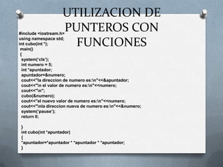 #include <iostream.h>using namespace std;int cubo(int *); main() {  system(‘cls’);  int numero = 5;  int *apuntador;  apuntador=&numero;  cout<<"la direccion de numero es:\n"<<&apuntador;  cout<<"\n el valor de numero es:\n"<<numero;  cout<<"\n";  cubo(&numero);  cout<<"el nuevo valor de numero es:\n"<<numero;  cout<<"\nla direccion nueva de numero es:\n"<<&numero;  system(‘pause’);  return 0;  }  int cubo(int *apuntador)  {  *apuntador=*apuntador * *apuntador * *apuntador;  }UTILIZACION DE PUNTEROS CON FUNCIONES
