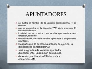 APUNTADORESse ilustra el nombre de la variable contenidoRAM y se observaque se encuentra en la dirección 7751 de la memoria. El contenido de estalocalidad no se muestra. Una variable que contiene una dirección, tal comodireccionRAM, se llama variable apuntador o simplemente apuntador.Después que la sentencia anterior se ejecuta, la dirección de contenidoRAMserá asignada a la variable apuntador direccionRAM. La relación se expresadiciendo que direccionRAM apunta a contenidoRAM