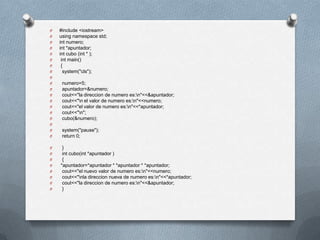 O   #include <iostream>
O   using namespace std;
O   int numero;
O   int *apuntador;
O   int cubo (int * );
O    int main()
O    {
O     system("cls");
O
O    numero=5;
O    apuntador=&numero;
O    cout<<"la direccion de numero es:n"<<&apuntador;
O    cout<<"n el valor de numero es:n"<<numero;
O    cout<<"el valor de numero es:n"<<*apuntador;
O    cout<<"n";
O    cubo(&numero);
O
O    system("pause");
O    return 0;

O    }
O    int cubo(int *apuntador )
O    {
O   *apuntador=*apuntador * *apuntador * *apuntador;
O    cout<<"el nuevo valor de numero es:n"<<numero;
O    cout<<"nla direccion nueva de numero es:n"<<*apuntador;
O    cout<<"la direccion de numero es:n"<<&apuntador;
O    }
 