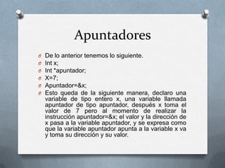 Apuntadores
O   De lo anterior tenemos lo siguiente.
O   Int x;
O   Int *apuntador;
O   X=7;
O   Apuntador=&x;
O   Esto queda de la siguiente manera, declaro una
    variable de tipo entero x, una variable llamada
    apuntador de tipo apuntador, después x toma el
    valor de 7 pero al momento de realizar la
    instrucción apuntador=&x; el valor y la dirección de
    x pasa a la variable apuntador, y se expresa como
    que la variable apuntador apunta a la variable x va
    y toma su dirección y su valor.
 