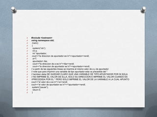 O   #include <iostream>
O   using namespace std;
O    main()
O    {
O     system(“cls”);
O     int a;
O     int *apuntador;
O    cout<<“la direccion de apuntador es:n"<<apuntador<<endl;
O     a=7;
O     apuntador= &a;
O     cout<<"la direccion de a es:n"<<&a<<endl;
O     cout<<“la direccion de apuntador es:n"<<apuntador<<endl;
O   // a partir de las siguientes lineas se imprime el mismo valor de a y de apuntador
O   // note que para imprimir una variable de tipo apuntador esta va precedida del *
O   // tambien debe DE QUEDAR CLARO QUE UNA VARIABLE DE TIPO APUNTADOR POR SI SOLA
O   // NO IMPRIME EL VALOR DE ELLA, SOLO SU DIRECCION E IMPRIME EL VALOR CUANDO ES
O   //PRECEDIDA POR EL * PERO SOLO IMPRIME EL VALOR DE LA VARIABLE A LA CUAL APUNTO
O   cout<<“el valor de a es:n"<<a<<endl;
O   cout<<“el valor de apuntador es:n"<<*apuntador<<endl;
O    system(“pause”);
O     return 0;
O    }
 