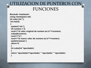 UTILIZACION DE PUNTEROS CON
         FUNCIONES
#include <iostream>
using namespace std;
int cubo (int *);
 int main()
 {
  system(“cls”);
  int numero = 5;
  cout<<"el valor original de numero es:n"<<numero;
  cubo(&numero);
  cout<<"n";
  cout<<"el nuevo valor de numero es:n"<<numero;
  system(„pause`);
  return 0;
  }
  int cubo(int *apuntador)
  {
  return *apuntador=*apuntador * *apuntador * *apuntador;
  }
 