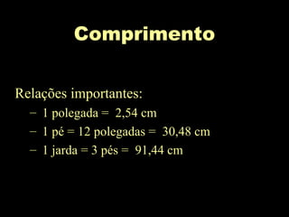 Comprimento
Relações importantes:
– 1 polegada = 2,54 cm
– 1 pé = 12 polegadas = 30,48 cm
– 1 jarda = 3 pés = 91,44 cm
 