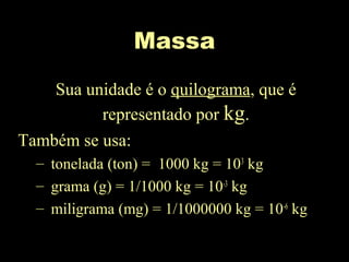Massa
Sua unidade é o quilograma, que é
representado por kg.
Também se usa:
– tonelada (ton) = 1000 kg = 103
kg
– grama (g) = 1/1000 kg = 10-3
kg
– miligrama (mg) = 1/1000000 kg = 10-6
kg
 