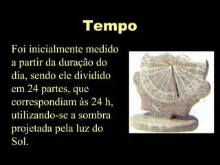 Tempo
Foi inicialmente medido
a partir da duração do
dia, sendo ele dividido
em 24 partes, que
correspondiam às 24 h,
utilizando-se a sombra
projetada pela luz do
Sol.
 