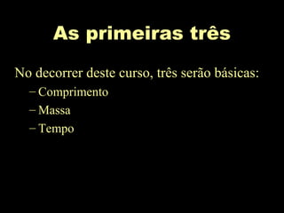 As primeiras três
No decorrer deste curso, três serão básicas:
– Comprimento
– Massa
– Tempo
 