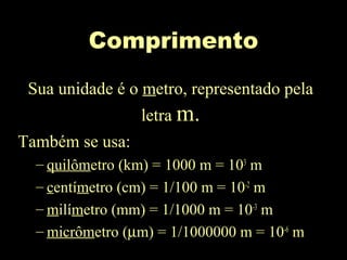 Comprimento
Sua unidade é o metro, representado pela
letra m.
Também se usa:
– quilômetro (km) = 1000 m = 103
m
– centímetro (cm) = 1/100 m = 10-2
m
– milímetro (mm) = 1/1000 m = 10-3
m
– micrômetro (µm) = 1/1000000 m = 10-6
m
 