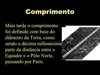 Comprimento
Mais tarde o comprimento
foi definido com base do
diâmetro da Terra, como
sendo a décima milionésima
parte da distância entre o
Equador e o Pólo Norte,
passando por Paris.
 